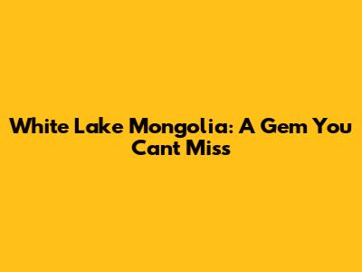 White Lake Mongolia: A Gem You Can't Miss