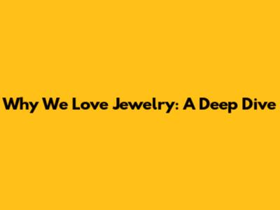 Why We Love Jewelry: A Deep Dive