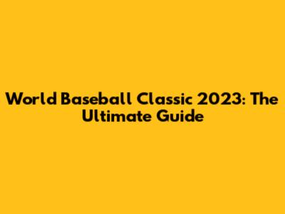 World Baseball Classic 2023: The Ultimate Guide