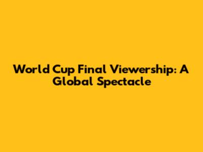 World Cup Final Viewership: A Global Spectacle