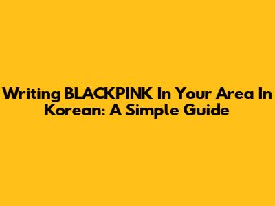 Writing BLACKPINK In Your Area In Korean: A Simple Guide