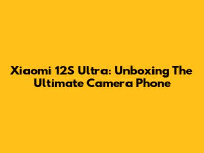 Xiaomi 12S Ultra: Unboxing The Ultimate Camera Phone