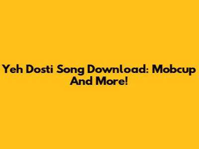 Yeh Dosti Song Download: Mobcup And More!