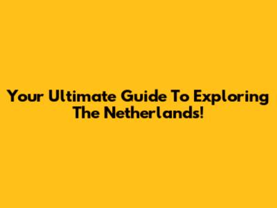 Your Ultimate Guide To Exploring The Netherlands!