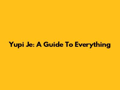 Yupi Je: A Guide To Everything