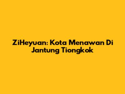 ZiHeyuan: Kota Menawan Di Jantung Tiongkok